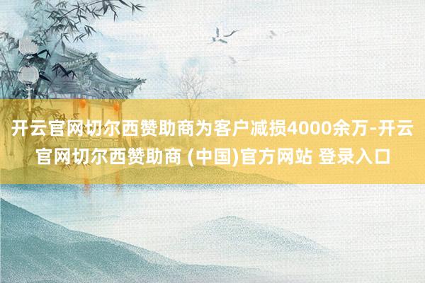 开云官网切尔西赞助商为客户减损4000余万-开云官网切尔西赞助商 (中国)官方网站 登录入口