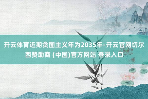 开云体育近期贪图主义年为2035年-开云官网切尔西赞助商 (中国)官方网站 登录入口