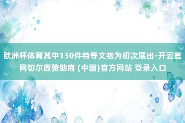欧洲杯体育其中130件特等文物为初次展出-开云官网切尔西赞助商 (中国)官方网站 登录入口