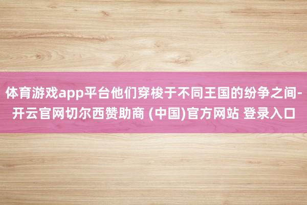 体育游戏app平台他们穿梭于不同王国的纷争之间-开云官网切尔西赞助商 (中国)官方网站 登录入口