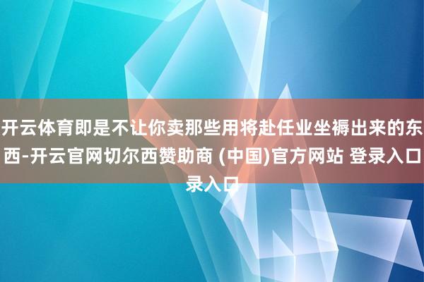 开云体育即是不让你卖那些用将赴任业坐褥出来的东西-开云官网切尔西赞助商 (中国)官方网站 登录入口