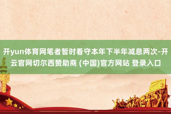 开yun体育网笔者暂时看守本年下半年减息两次-开云官网切尔西赞助商 (中国)官方网站 登录入口