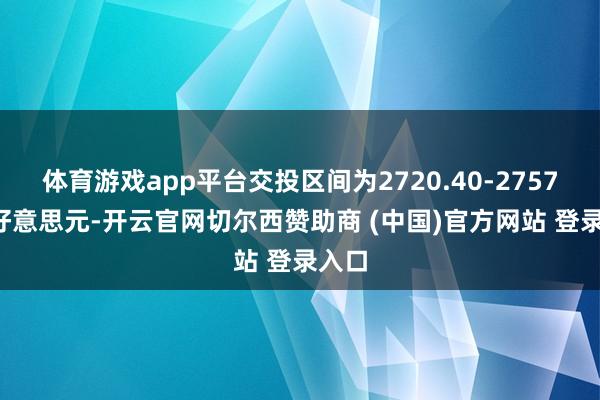 体育游戏app平台交投区间为2720.40-2757.90好意思元-开云官网切尔西赞助商 (中国)官方网站 登录入口