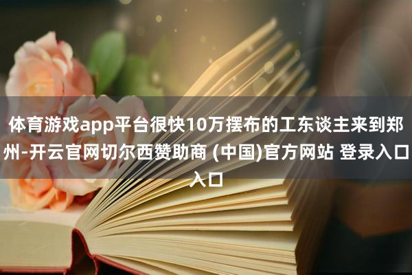 体育游戏app平台很快10万摆布的工东谈主来到郑州-开云官网切尔西赞助商 (中国)官方网站 登录入口