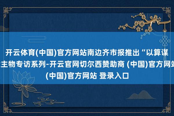 开云体育(中国)官方网站南边齐市报推出“以算谋新”东说念主物专访系列-开云官网切尔西赞助商 (中国)官方网站 登录入口