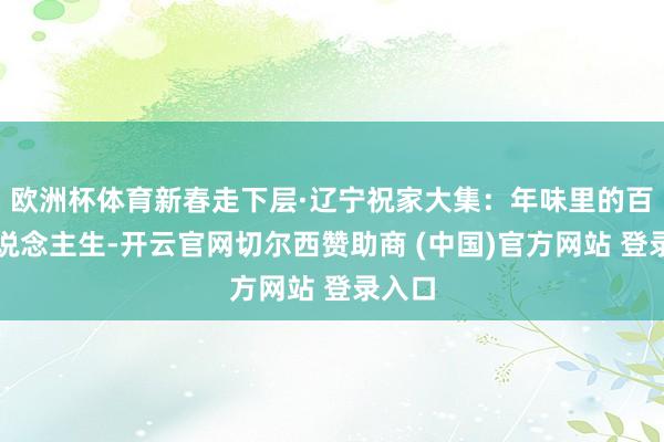 欧洲杯体育新春走下层·辽宁祝家大集：年味里的百态东说念主生-开云官网切尔西赞助商 (中国)官方网站 登录入口