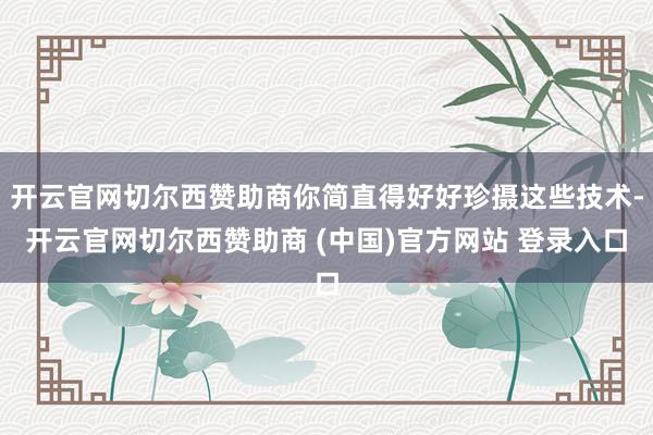 开云官网切尔西赞助商你简直得好好珍摄这些技术-开云官网切尔西赞助商 (中国)官方网站 登录入口