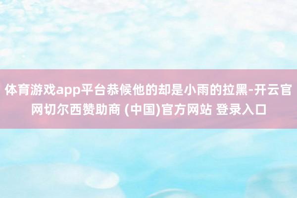 体育游戏app平台恭候他的却是小雨的拉黑-开云官网切尔西赞助商 (中国)官方网站 登录入口