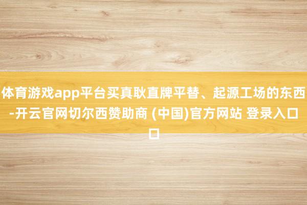 体育游戏app平台买真耿直牌平替、起源工场的东西-开云官网切尔西赞助商 (中国)官方网站 登录入口