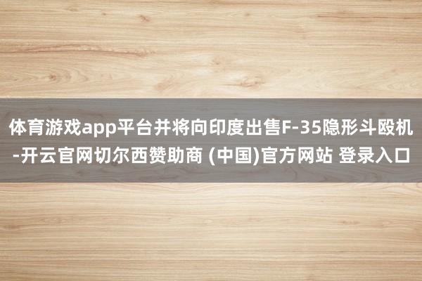 体育游戏app平台并将向印度出售F-35隐形斗殴机-开云官网切尔西赞助商 (中国)官方网站 登录入口