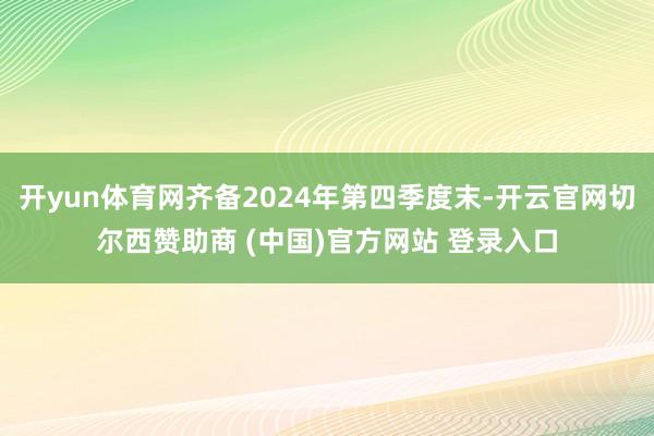 开yun体育网齐备2024年第四季度末-开云官网切尔西赞助商 (中国)官方网站 登录入口