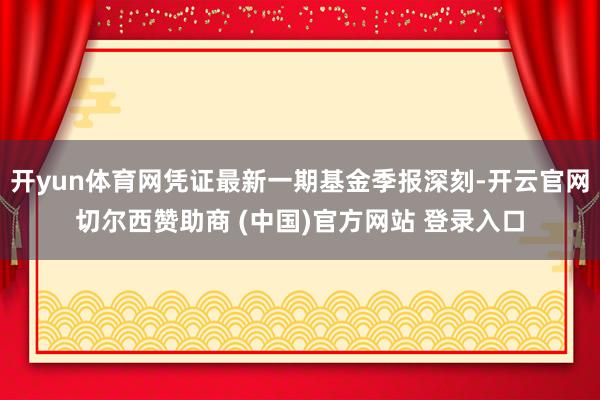 开yun体育网凭证最新一期基金季报深刻-开云官网切尔西赞助商 (中国)官方网站 登录入口