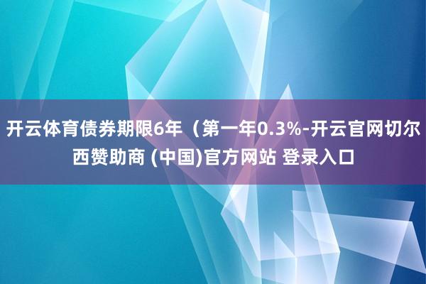 开云体育债券期限6年（第一年0.3%-开云官网切尔西赞助商 (中国)官方网站 登录入口