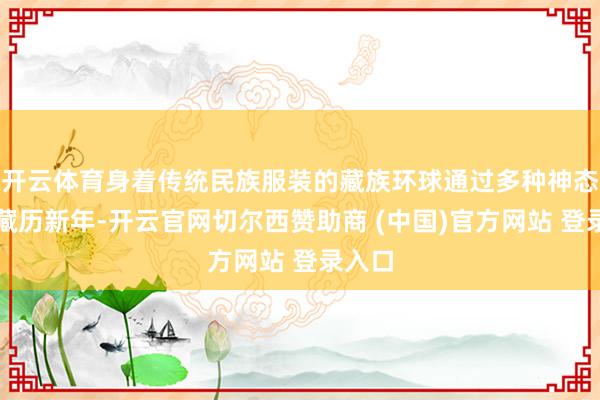 开云体育身着传统民族服装的藏族环球通过多种神态庆祝藏历新年-开云官网切尔西赞助商 (中国)官方网站 登录入口