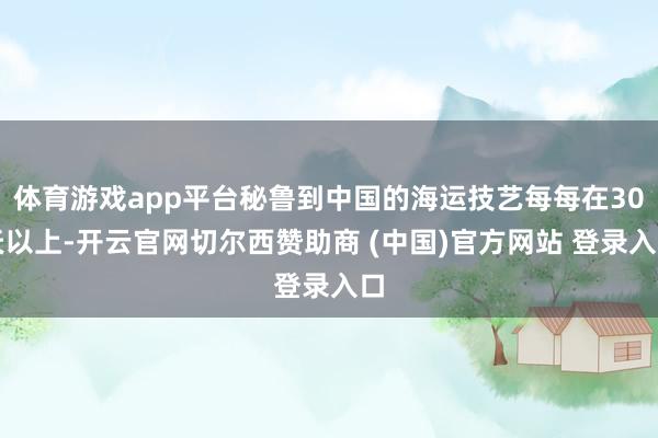 体育游戏app平台秘鲁到中国的海运技艺每每在30天以上-开云官网切尔西赞助商 (中国)官方网站 登录入口