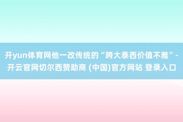 开yun体育网他一改传统的“跨大泰西价值不雅”-开云官网切尔西赞助商 (中国)官方网站 登录入口