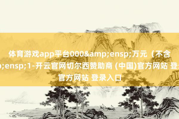 体育游戏app平台000&ensp;万元（不含&ensp;1-开云官网切尔西赞助商 (中国)官方网站 登录入口