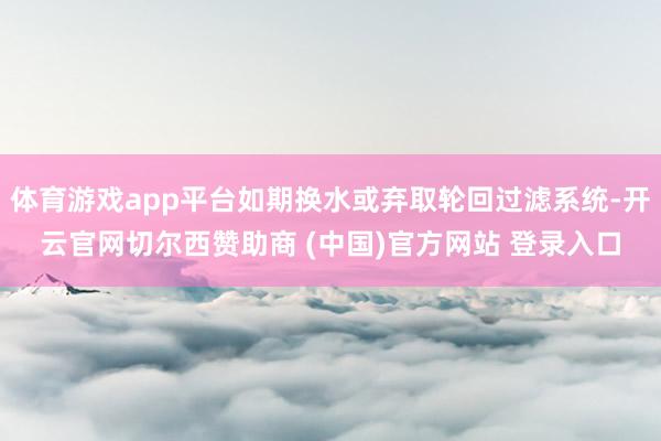 体育游戏app平台如期换水或弃取轮回过滤系统-开云官网切尔西赞助商 (中国)官方网站 登录入口