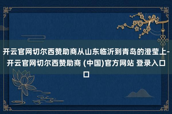 开云官网切尔西赞助商从山东临沂到青岛的澄莹上-开云官网切尔西赞助商 (中国)官方网站 登录入口