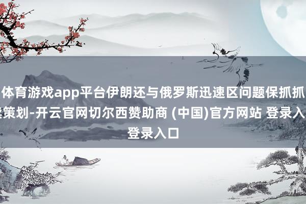 体育游戏app平台伊朗还与俄罗斯迅速区问题保抓抓续策划-开云官网切尔西赞助商 (中国)官方网站 登录入口