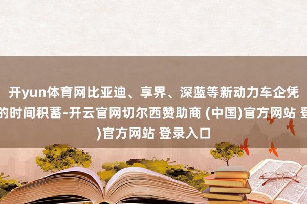 开yun体育网比亚迪、享界、深蓝等新动力车企凭借深厚的时间积蓄-开云官网切尔西赞助商 (中国)官方网站 登录入口