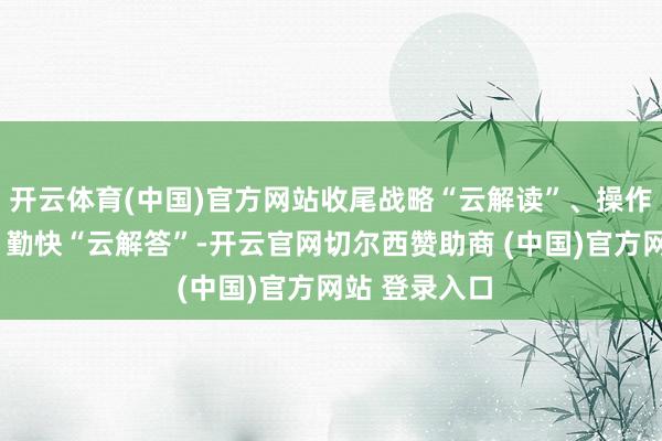 开云体育(中国)官方网站收尾战略“云解读”、操作“云指令”、勤快“云解答”-开云官网切尔西赞助商 (中国)官方网站 登录入口
