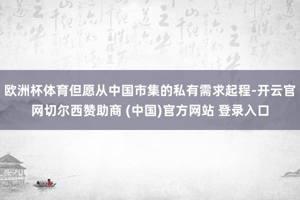 欧洲杯体育但愿从中国市集的私有需求起程-开云官网切尔西赞助商 (中国)官方网站 登录入口