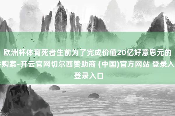 欧洲杯体育死者生前为了完成价值20亿好意思元的并购案-开云官网切尔西赞助商 (中国)官方网站 登录入口